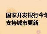国家开发银行今年发放2730亿元中长期贷款支持城市更新